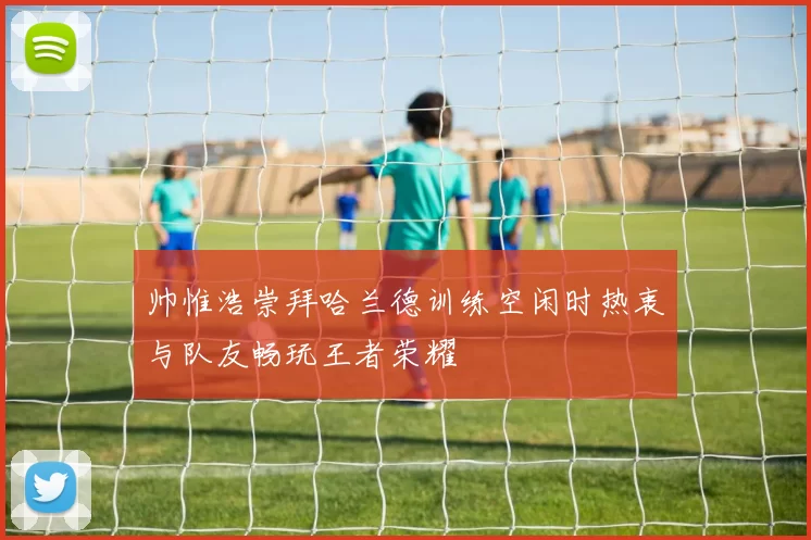 帅惟浩崇拜哈兰德训练空闲时热衷与队友畅玩王者荣耀