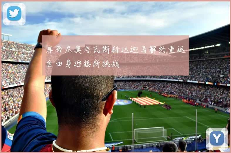 库蒂尼奥与瓦斯科达迦马解约重返自由身迎接新挑战