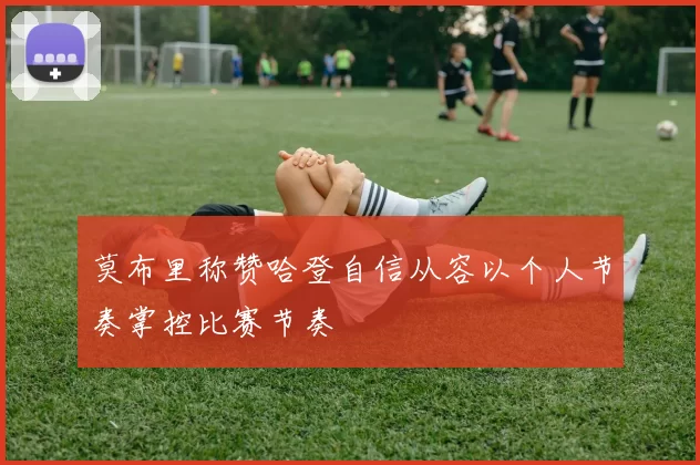 莫布里称赞哈登自信从容以个人节奏掌控比赛节奏