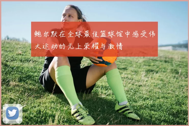 鲍尔默在全球最佳篮球馆中感受伟大运动的无上荣耀与激情