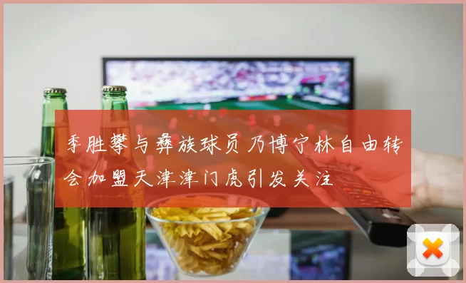 季胜攀与彝族球员乃博宁林自由转会加盟天津津门虎引发关注