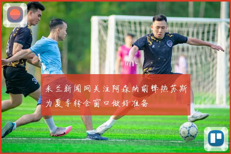 米兰新闻网关注阿森纳前锋热苏斯为夏季转会窗口做好准备