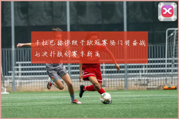 卡拉巴赫惨败于欧冠赛场门将奋战七次扑救创赛季新高