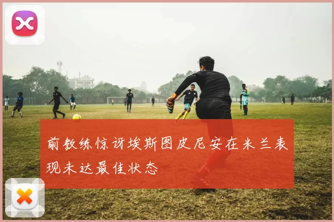 前教练惊讶埃斯图皮尼安在米兰表现未达最佳状态
