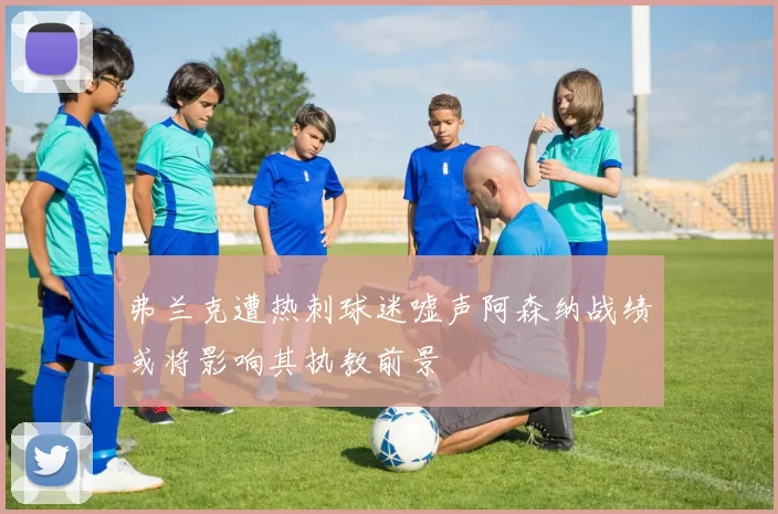 弗兰克遭热刺球迷嘘声阿森纳战绩或将影响其执教前景