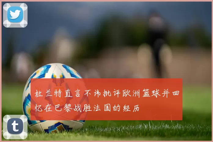 杜兰特直言不讳批评欧洲篮球并回忆在巴黎战胜法国的经历
