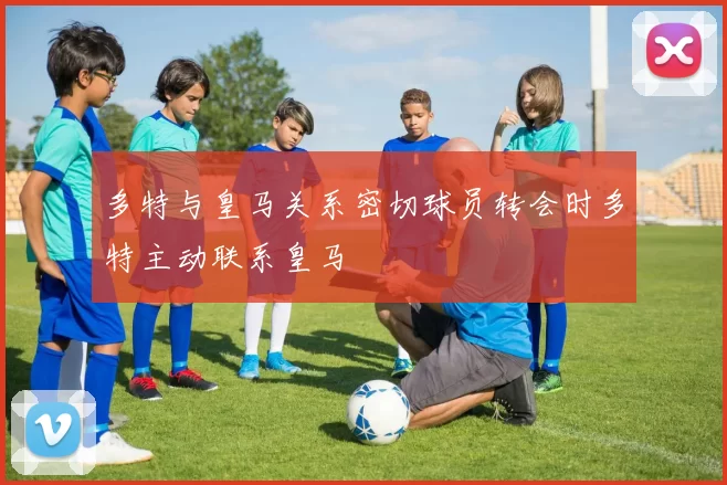 多特与皇马关系密切球员转会时多特主动联系皇马