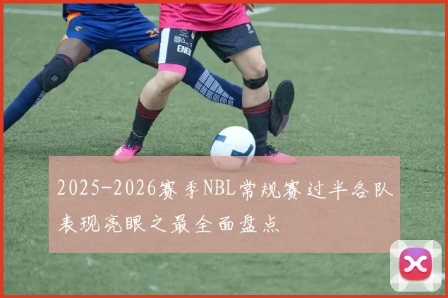 2025-2026赛季NBL常规赛过半各队表现亮眼之最全面盘点