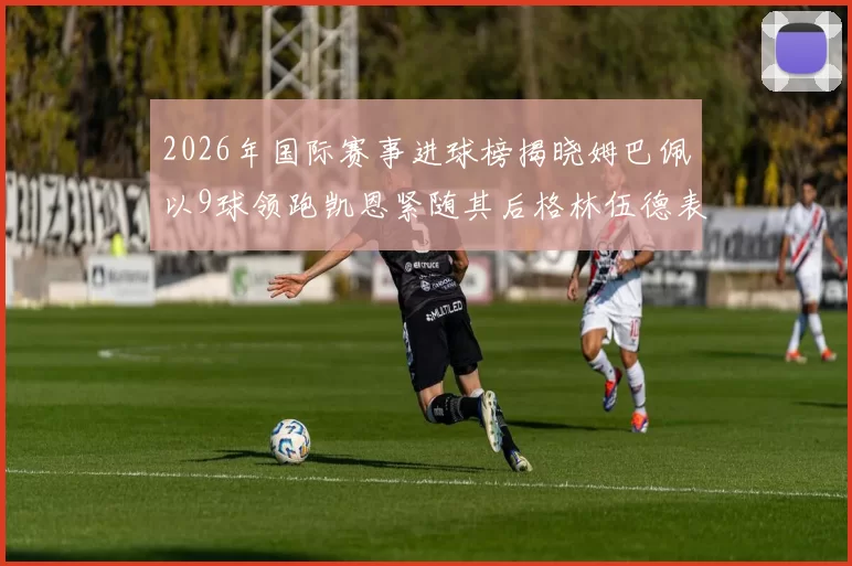 2026年国际赛事进球榜揭晓姆巴佩以9球领跑凯恩紧随其后格林伍德表现出色
