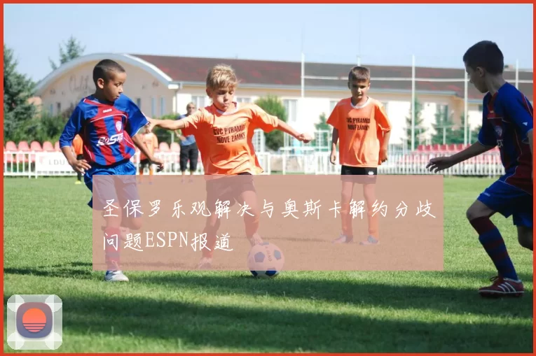 圣保罗乐观解决与奥斯卡解约分歧问题ESPN报道