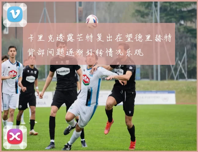 卡里克透露芒特复出在望德里赫特背部问题逐渐好转情况乐观
