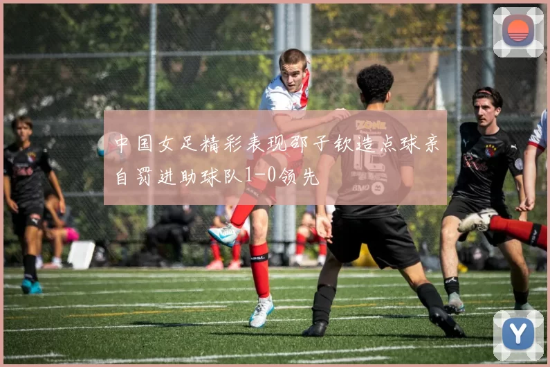 中国女足精彩表现邵子钦造点球亲自罚进助球队1-0领先