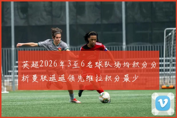 英超2026年3至6名球队场均积分分析曼联遥遥领先维拉积分最少
