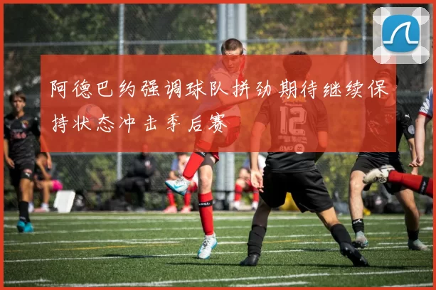 阿德巴约强调球队拼劲期待继续保持状态冲击季后赛