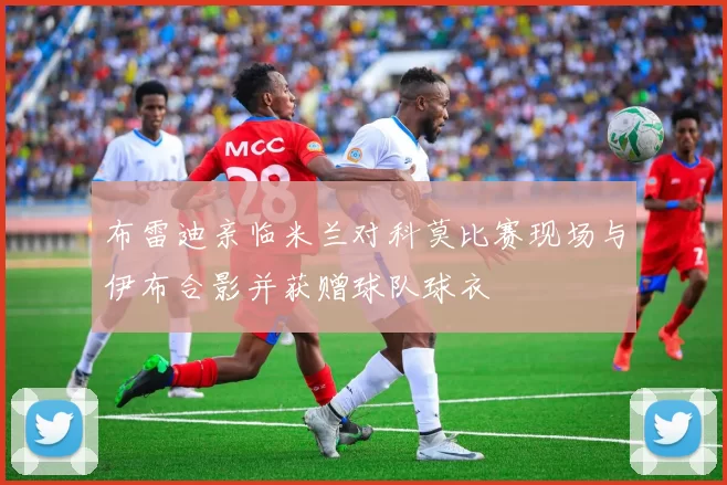 布雷迪亲临米兰对科莫比赛现场与伊布合影并获赠球队球衣