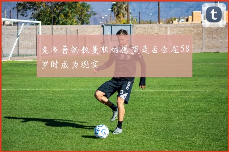 克洛普执教曼联的愿望是否会在58岁时成为现实