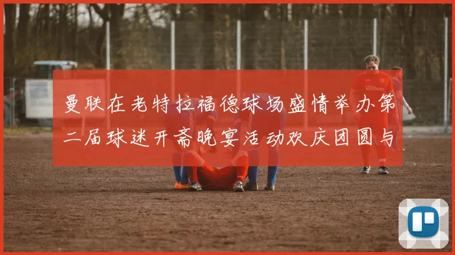 曼联在老特拉福德球场盛情举办第二届球迷开斋晚宴活动欢庆团圆与友谊