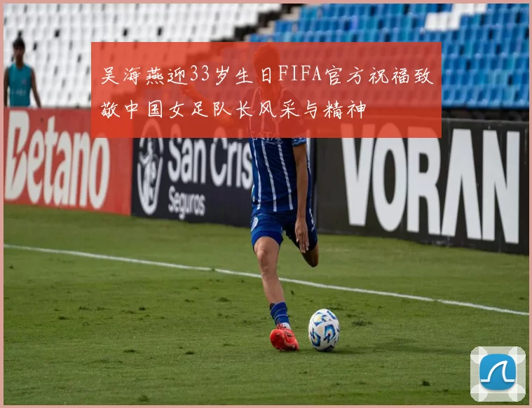吴海燕迎33岁生日FIFA官方祝福致敬中国女足队长风采与精神