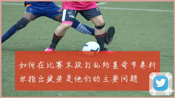 如何在比赛末段打乱约基奇节奏科尔指出疲劳是他们的主要问题